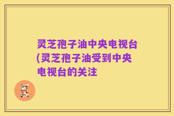灵芝孢子油中央电视台(灵芝孢子油受到中央电视台的关注