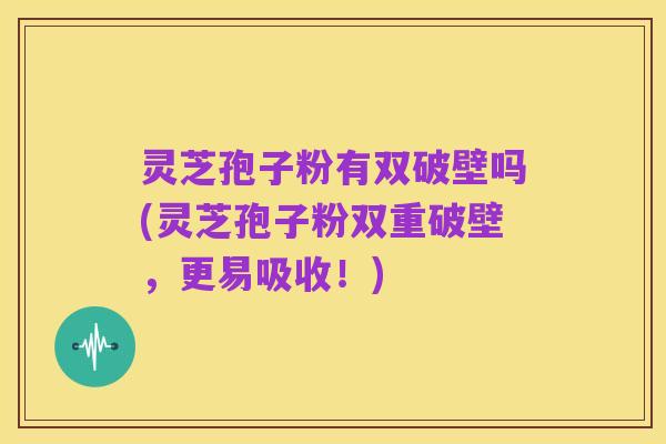 灵芝孢子粉有双破壁吗(灵芝孢子粉双重破壁,更易吸收!)
