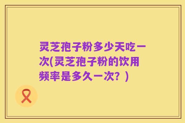 灵芝孢子粉多少天吃一次(灵芝孢子粉的饮用频率是多久一次?)