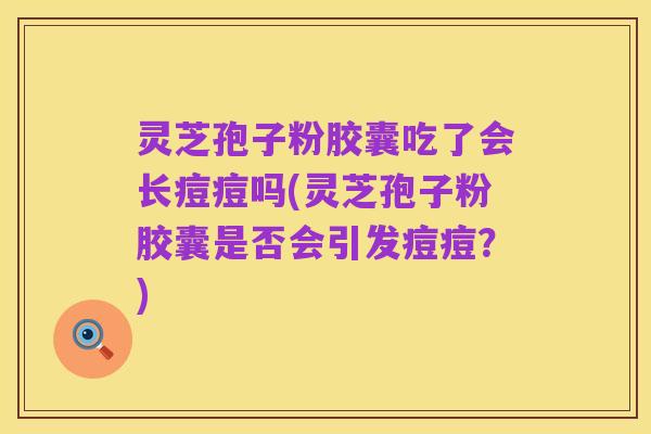 灵芝孢子粉胶囊吃了会长痘痘吗(灵芝孢子粉胶囊是否会引发痘痘?)