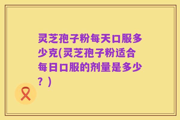 灵芝孢子粉每天口服多少克(灵芝孢子粉适合每日口服的剂量是多少？)