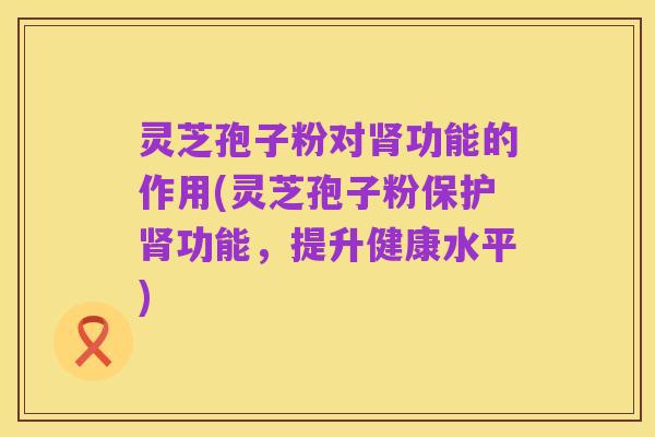 灵芝孢子粉对肾功能的作用(灵芝孢子粉保护肾功能,提升健康水平)