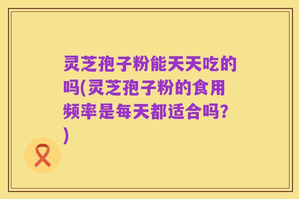 灵芝孢子粉能天天吃的吗(灵芝孢子粉的食用频率是每天都适合吗?)