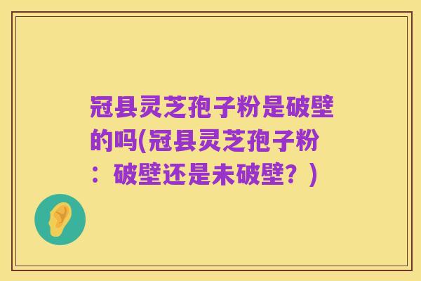 冠县灵芝孢子粉是破壁的吗(冠县灵芝孢子粉:破壁还是未破壁?)