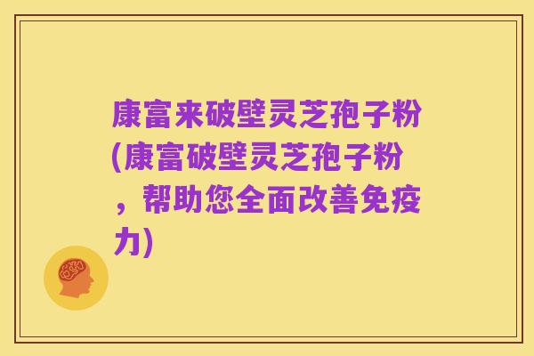 康富来破壁灵芝孢子粉(康富破壁灵芝孢子粉，帮助您全面改善免疫力)