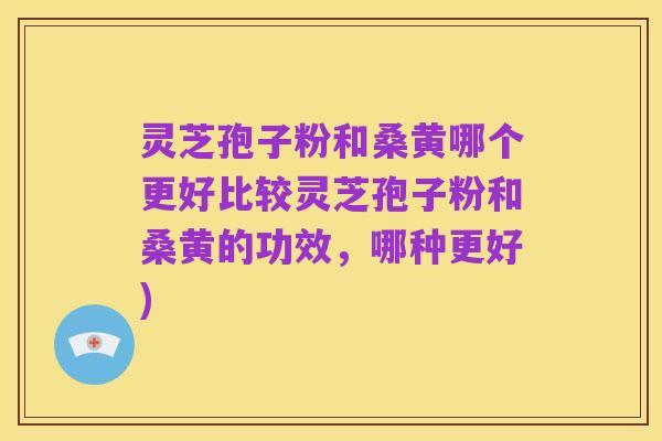 灵芝孢子粉和桑黄哪个更好比较灵芝孢子粉和桑黄的功效,哪种更好)