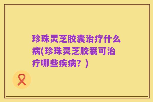 珍珠灵芝胶囊治疗什么病(珍珠灵芝胶囊可治疗哪些疾病?)