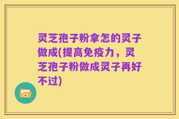 灵芝孢子粉拿怎的灵子做成(提高免疫力，灵芝孢子粉做成灵子再好不过)
