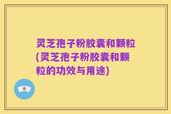 灵芝孢子粉胶囊和颗粒(灵芝孢子粉胶囊和颗粒的功效与用途)