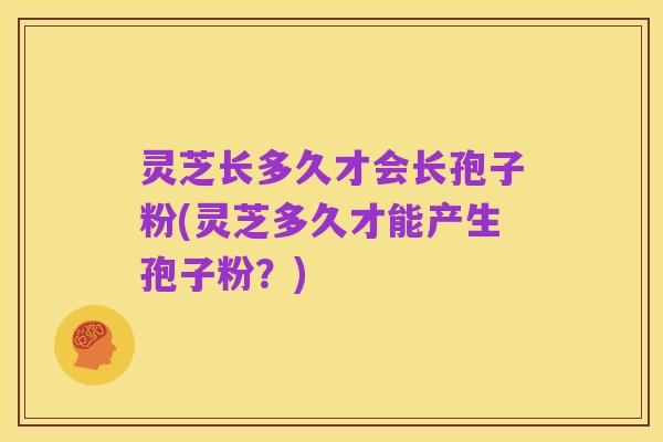 灵芝长多久才会长孢子粉(灵芝多久才能产生孢子粉?)