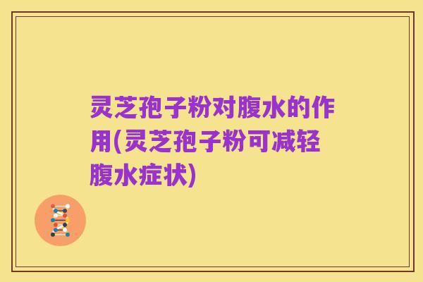灵芝孢子粉对腹水的作用(灵芝孢子粉可减轻腹水症状)