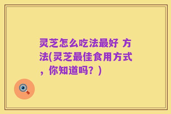 灵芝怎么吃法最好 方法(灵芝最佳食用方式，你知道吗？)