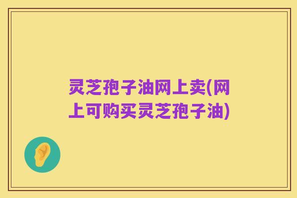 灵芝孢子油网上卖(网上可购买灵芝孢子油)
