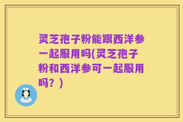 灵芝孢子粉能跟西洋参一起服用吗(灵芝孢子粉和西洋参可一起服用吗?)