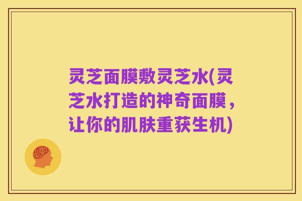 灵芝面膜敷灵芝水(灵芝水打造的神奇面膜,让你的肌肤重获生机)