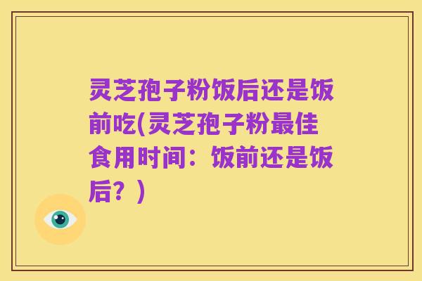 灵芝孢子粉饭后还是饭前吃(灵芝孢子粉最佳食用时间:饭前还是饭后?)