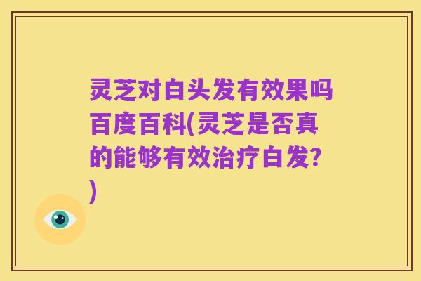 灵芝对白头发有效果吗百度百科(灵芝是否真的能够有效治疗白发?)