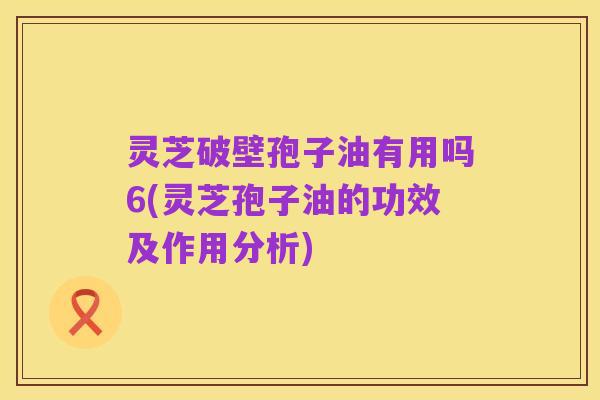 灵芝破壁孢子油有用吗6(灵芝孢子油的功效及作用分析)