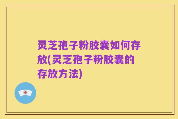 灵芝孢子粉胶囊如何存放(灵芝孢子粉胶囊的存放方法)