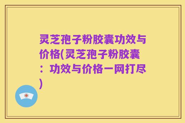 灵芝孢子粉胶囊功效与价格(灵芝孢子粉胶囊：功效与价格一网打尽)