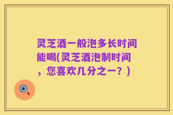 灵芝酒一般泡多长时间能喝(灵芝酒泡制时间，您喜欢几分之一？)