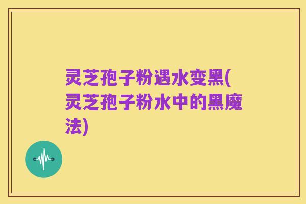 灵芝孢子粉遇水变黑(灵芝孢子粉水中的黑魔法)
