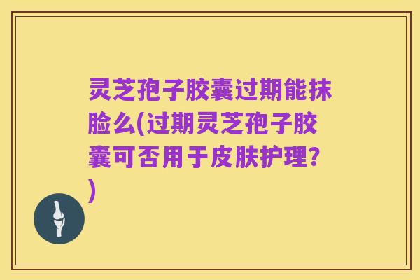 灵芝孢子胶囊过期能抹脸么(过期灵芝孢子胶囊可否用于皮肤护理？)