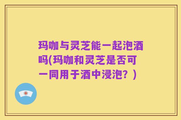 玛咖与灵芝能一起泡酒吗(玛咖和灵芝是否可一同用于酒中浸泡?)