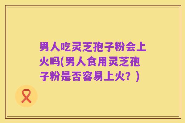 男人吃灵芝孢子粉会上火吗(男人食用灵芝孢子粉是否容易上火？)