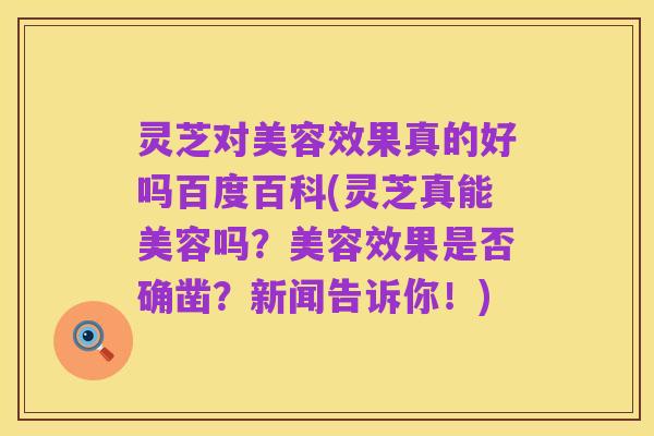 灵芝对美容效果真的好吗百度百科(灵芝真能美容吗?美容效果是否确凿?新闻告诉你!)
