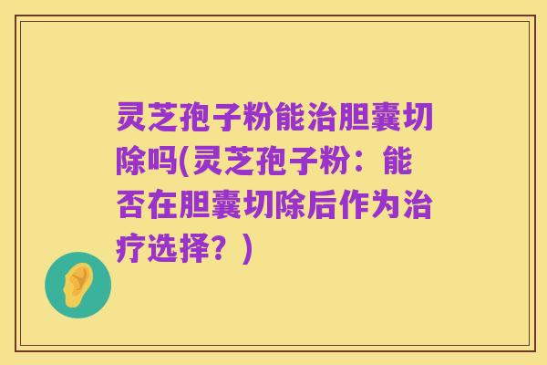 灵芝孢子粉能治胆囊切除吗(灵芝孢子粉:能否在胆囊切除后作为治疗选择?)