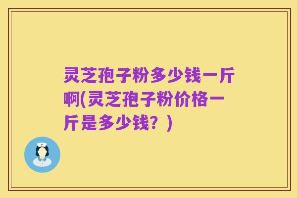 灵芝孢子粉多少钱一斤啊(灵芝孢子粉价格一斤是多少钱？)