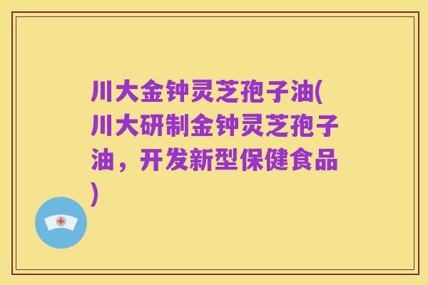 川大金钟灵芝孢子油(川大研制金钟灵芝孢子油，开发新型保健食品)