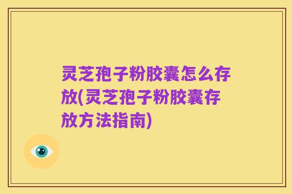 灵芝孢子粉胶囊怎么存放(灵芝孢子粉胶囊存放方法指南)