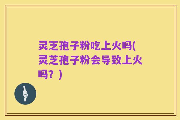 灵芝孢子粉吃上火吗(灵芝孢子粉会导致上火吗?)