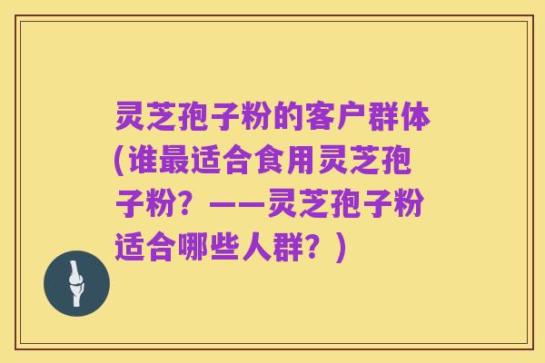 灵芝孢子粉的客户群体(谁最适合食用灵芝孢子粉?——灵芝孢子粉适合哪些人群?)