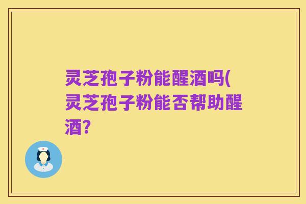 灵芝孢子粉能醒酒吗(灵芝孢子粉能否帮助醒酒?