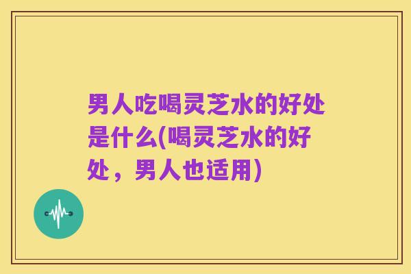 男人吃喝灵芝水的好处是什么(喝灵芝水的好处,男人也适用)