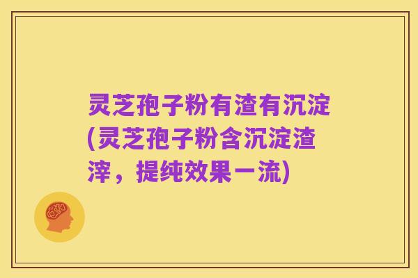 灵芝孢子粉有渣有沉淀(灵芝孢子粉含沉淀渣滓，提纯效果一流)