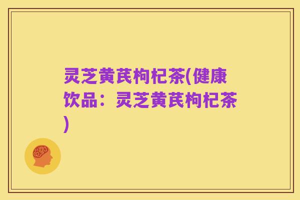 灵芝黄芪枸杞茶(健康饮品:灵芝黄芪枸杞茶)