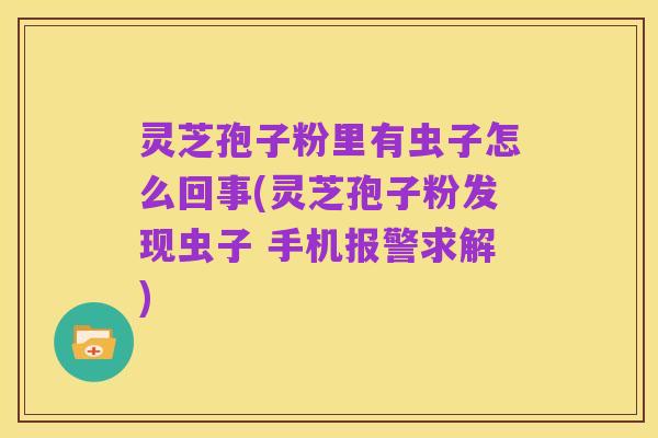 灵芝孢子粉里有虫子怎么回事(灵芝孢子粉发现虫子 手机报警求解)