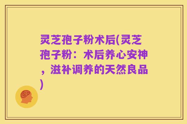 灵芝孢子粉术后(灵芝孢子粉:术后养心安神,滋补调养的天然良品)