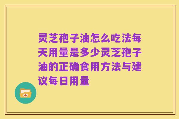 灵芝孢子油怎么吃法每天用量是多少灵芝孢子油的正确食用方法与建议每日用量