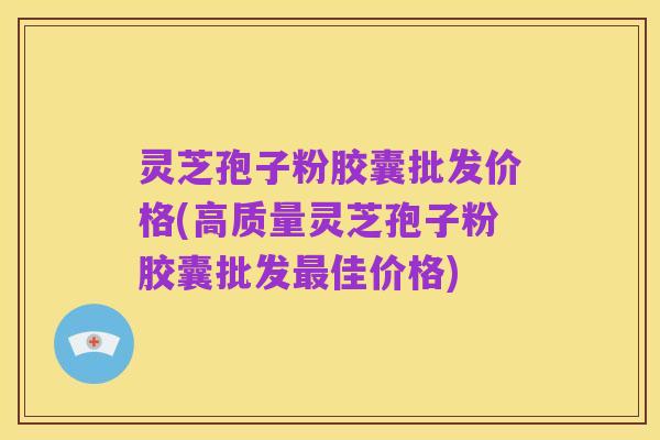 灵芝孢子粉胶囊批发价格(高质量灵芝孢子粉胶囊批发最佳价格)