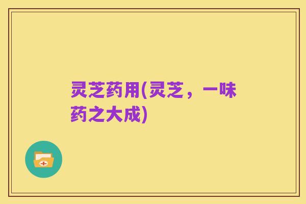 灵芝药用(灵芝，一味药之大成)