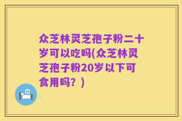 众芝林灵芝孢子粉二十岁可以吃吗(众芝林灵芝孢子粉20岁以下可食用吗？)