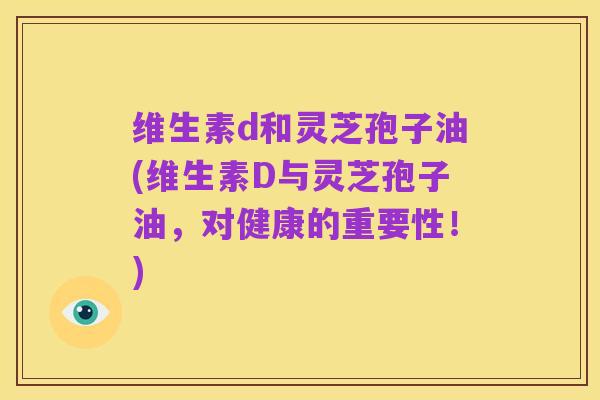 维生素d和灵芝孢子油(维生素D与灵芝孢子油,对健康的重要性!)