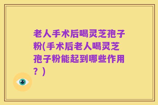 老人手术后喝灵芝孢子粉(手术后老人喝灵芝孢子粉能起到哪些作用?)
