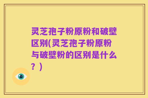 灵芝孢子粉原粉和破壁区别(灵芝孢子粉原粉与破壁粉的区别是什么?)