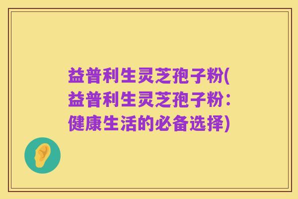 益普利生灵芝孢子粉(益普利生灵芝孢子粉:健康生活的必备选择)